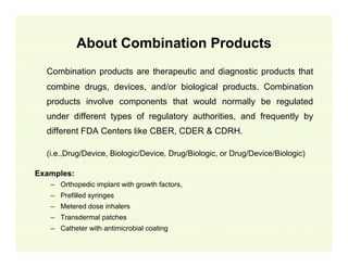 About Combination Products
Combination products are therapeutic and diagnostic products that
combine drugs, devices, and/or biological products. Combination
products involve components that would normally be regulated
under different types of regulatory authorities, and frequently by
different FDA Centers like CBER, CDER & CDRH.
(i.e.,Drug/Device, Biologic/Device, Drug/Biologic, or Drug/Device/Biologic)
Examples:
– Orthopedic implant with growth factors,
– Prefilled syringes
– Metered dose inhalers
– Transdermal patches
– Catheter with antimicrobial coating

 