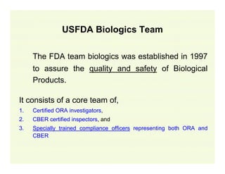 USFDA Biologics Team
The FDA team biologics was established in 1997
to assure the quality and safety of Biological
Products.
It consists of a core team of,
1.

Certified ORA investigators,

2.

CBER certified inspectors, and

3.

Specially trained compliance officers representing both ORA and
CBER

 