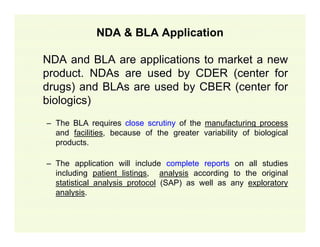 NDA & BLA Application
NDA and BLA are applications to market a new
product. NDAs are used by CDER (center for
drugs) and BLAs are used by CBER (center for
biologics)
– The BLA requires close scrutiny of the
and facilities, because of the greater
products.

manufacturing process
variability of biological

– The application will include complete reports on all studies
including patient listings, analysis according to the original
statistical analysis protocol (SAP) as well as any exploratory
analysis.

 