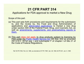 21 CFR PART 314
Applications for FDA approval to market a New Drug
Scope of this part.
(a) This part sets forth procedures and requirements for the submission
to, and the review by, the Food and Drug Administration of
applications and abbreviated applications to market a new drug
under section 505 of the Federal Food, Drug, and Cosmetic Act, as
well as amendments, supplements, and postmarketing reports to
them.
(b) This part does not apply to drug products subject to licensing by
FDA under the Public Health Service Act (58 Stat. 632 as amended
(42 U.S.C. 201et seq. ) and subchapter F of chapter I of title 21 of
the Code of Federal Regulations.

Ref: 50 FR 7493, Feb. 22, 1985, as amended at 57 FR 17981, Apr. 28, 1992; 64 FR 401, Jan. 5, 1999

 