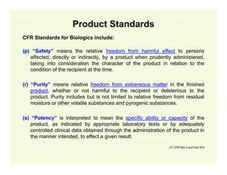 Product Standards
CFR Standards for Biologics include:
(p) “Safety” means the relative freedom from harmful effect to persons
affected, directly or indirectly, by a product when prudently administered,
taking into consideration the character of the product in relation to the
condition of the recipient at the time.
(r) “Purity” means relative freedom from extraneous matter in the finished
product, whether or not harmful to the recipient or deleterious to the
product. Purity includes but is not limited to relative freedom from residual
moisture or other volatile substances and pyrogenic substances.
(s) “Potency” is interpreted to mean the specific ability or capacity of the
product, as indicated by appropriate laboratory tests or by adequately
controlled clinical data obtained through the administration of the product in
the manner intended, to effect a given result.
- 21 CFR 600.3 and Part 610

 