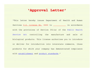 ‘Approval Letter’
“This letter hereby issues Department of Health and Human
Services U.S. License No. XXXX to ___________ in accordance
with the provisions of Section 351(a) of the Public Health
Service

Act

controlling

the

manufacture

and

sale

of

biological products. This license authorizes you to introduce
or deliver for introduction into interstate commerce, those
products for which your company has demonstrated compliance
with establishment and product standards.”

 