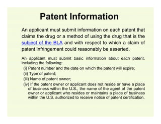 Patent Information
An applicant must submit information on each patent that
claims the drug or a method of using the drug that is the
subject of the BLA and with respect to which a claim of
patent infringement could reasonably be asserted.
An applicant must submit basic information about each patent,
including the following:
(i) Patent number and the date on which the patent will expire;
(ii) Type of patent;
(iii) Name of patent owner;
(iv) If the patent owner or applicant does not reside or have a place
of business within the U.S., the name of the agent of the patent
owner or applicant who resides or maintains a place of business
within the U.S. authorized to receive notice of patent certification.

 