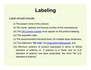 Labeling
Label should include:
(i) The proper name of the product;
(ii) The name, address and license number of the manufacturer;
(iii) The US License number must appear on the product labeling.
(iv) The expiration date;
(v) The recommended individual dose, for multiple dose containers;
(vi) The statement “Rx only” for prescription Biologicals; and
(vii) Minimum potency of product expressed in terms of official
standard of potency or, if potency is a factor and no U.S.
standard of potency has been prescribed, the word “No U.S.
standard of potency”

 