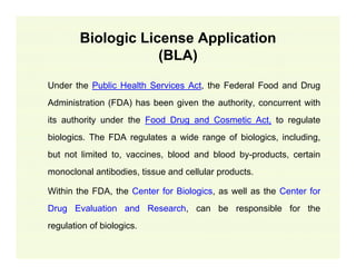Biologic License Application
(BLA)
Under the Public Health Services Act, the Federal Food and Drug
Administration (FDA) has been given the authority, concurrent with
its authority under the Food Drug and Cosmetic Act, to regulate
biologics. The FDA regulates a wide range of biologics, including,
but not limited to, vaccines, blood and blood by-products, certain
monoclonal antibodies, tissue and cellular products.
Within the FDA, the Center for Biologics, as well as the Center for
Drug Evaluation and Research, can be responsible for the
regulation of biologics.

 