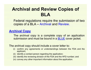 Archival and Review Copies of
BLA
Federal regulations require the submission of two
copies of a BLA – Archival and Review.
Archival Copy
The archival copy is a complete copy of an application
submission and must be bound in a BLUE cover jacket.
The archival copy should include a cover letter to:
(i) confirm any agreements or understandings between the FDA and the
applicant;
(ii) identify a contact person regarding the application;
(iii) identify the reviewing division of the FDA and the HFD number; and
(iv) convey any other important information about the application.

 