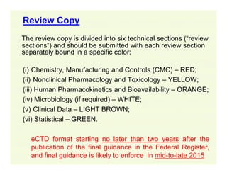 Review Copy
The review copy is divided into six technical sections (“review
sections”) and should be submitted with each review section
separately bound in a specific color:
(i) Chemistry, Manufacturing and Controls (CMC) – RED;
(ii) Nonclinical Pharmacology and Toxicology – YELLOW;
(iii) Human Pharmacokinetics and Bioavailability – ORANGE;
(iv) Microbiology (if required) – WHITE;
(v) Clinical Data – LIGHT BROWN;
(vi) Statistical – GREEN.
eCTD format starting no later than two years after the
publication of the final guidance in the Federal Register,
and final guidance is likely to enforce in mid-to-late 2015

 