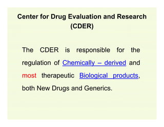 Center for Drug Evaluation and Research
(CDER)
The CDER is responsible for the
regulation of Chemically – derived and
most therapeutic Biological products,
both New Drugs and Generics.

 