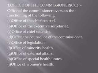 1.OFFICE OF THE COMMISSIONER(OC) :-
Office of the commissioner oversees the
functioning of the following:
(a)Office of the chief counsel.
(b)Office of the executive secretariat.
(c)Office of chief scientist.
(d)Office the counsellor of the commissioner.
(e)Office of legislation
(f)Office of minority health.
(g)Office of external affairs.
(h)Office of special health issues.
(i)Office of women’s health.
 