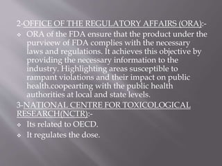 2-OFFICE OF THE REGULATORY AFFAIRS (ORA):-
 ORA of the FDA ensure that the product under the
purvieew of FDA complies with the necessary
laws and regulations. It achieves this objective by
providing the necessary information to the
industry. Highlighting areas susceptible to
rampant violations and their impact on public
health.coopearting with the public health
authorities at local and state levels.
3-NATIONAL CENTRE FOR TOXICOLOGICAL
RESEARCH(NCTR):-
 Its related to OECD.
 It regulates the dose.
 