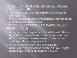 4.CENTRE FOR BIOLOGICS EVALUATION AND
RESEARCH(CBER):-
 The centre regulates and supervises biological
products like
blood,vaccines,tissues,sera,allergenic,immunologic
and biological therapeutics.
5.CENTRE FOR DEVICES AND RADIOLOGICAL
HEALTH(CDRH):-
 It regulates and supervises the safety and efficacy
of medical devices as well as radiation emitting
devices such as microwave ovens ,lasers,X ray
systems,cellular telephones etc.
 CDRH is responsible for overseeing the
manufacturing performance,safety as well as pre
market approval of all medical devices.
 