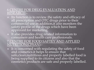 6.CENTRE FOR DRUG EVALUATION AND
RESEARCH:-
 Its function is to review the safety and efficacy of
all prescription and OTC drugs prior to their
commercial use.in addition,it also monitors the
safety profile of the drugs which have been
approved for marketing.
 It also provides drug related information to
consumers and health care proffesionals.
7.CENTRE FOR FOOD SAFTEY AND APPLIED
NUTRITION(CFSAN):-
 It is concerned with regulating the safety of food
and cosmetics.it helps to ensure that
safe,clean,nutritious and properly labelled food is
being supplied to its citizens and also that the
cosmetics products are safe and properly labelled.
 