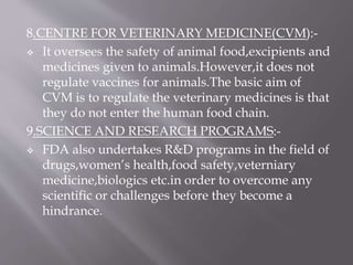 8.CENTRE FOR VETERINARY MEDICINE(CVM):-
 It oversees the safety of animal food,excipients and
medicines given to animals.However,it does not
regulate vaccines for animals.The basic aim of
CVM is to regulate the veterinary medicines is that
they do not enter the human food chain.
9.SCIENCE AND RESEARCH PROGRAMS:-
 FDA also undertakes R&D programs in the field of
drugs,women’s health,food safety,veterniary
medicine,biologics etc.in order to overcome any
scientific or challenges before they become a
hindrance.
 