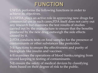 USFDA performs the following functions in order to
achieve its objectives.
1-USFDA plays an active role in approving new drugs for
commercial use.in such cases,FDA itself does not carry out
any research but examines the test results of studies
carried out by the manufacture to ensure that the benefits
produced by the new drug outweigh the side effects
caused by it.
2-FDA conducts tests on food samples for the presence of
contaminants or other substances like pesticides.
3-It functions to ensure the effectiveness and purity of
biologicals like insulin and vaccines.
4-It examines the operations of blood banks,ranging from
record keeping to testing of contaminants.
5-It ensure the safety of medical devices by classifying
them based on their degree of risk to the public.
 
