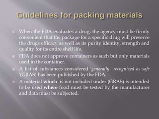  When the FDA evaluates a drug, the agency must be firmly
convenient that the package for a specific drug will preserve
the drugs efficacy as well as its purity identity, strength and
quality for its entire shelf life.
 FDA does not approve containers as such but only materials
used in the container.
 A list of substances considered 'generally recognized as safe
'(GRAS) has been published by the FDA.
 A material which is not included under (GRAS) is intended
to be used where food must be tested by the manufacturer
and data must be subjected.
 
