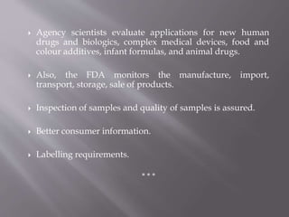  Agency scientists evaluate applications for new human
drugs and biologics, complex medical devices, food and
colour additives, infant formulas, and animal drugs.
 Also, the FDA monitors the manufacture, import,
transport, storage, sale of products.
 Inspection of samples and quality of samples is assured.
 Better consumer information.
 Labelling requirements.
* * *
 