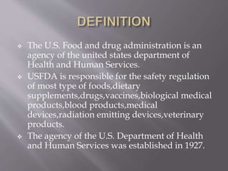  The U.S. Food and drug administration is an
agency of the united states department of
Health and Human Services.
 USFDA is responsible for the safety regulation
of most type of foods,dietary
supplements,drugs,vaccines,biological medical
products,blood products,medical
devices,radiation emitting devices,veterinary
products.
 The agency of the U.S. Department of Health
and Human Services was established in 1927.
 