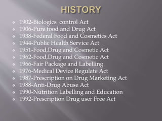  1902-Biologics control Act
 1906-Pure food and Drug Act
 1938-Federal Food and Cosmetics Act
 1944-Public Health Service Act
 1951-Food,Drug and Cosmetic Act
 1962-Food,Drug and Cosmetic Act
 1966-Fair Package and Labelling
 1976-Medical Device Regulate Act
 1987-Prescription on Drug Marketing Act
 1988-Anti-Drug Abuse Act
 1990-Nutrition Labelling and Education
 1992-Prescription Drug user Free Act
 
