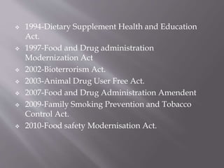  1994-Dietary Supplement Health and Education
Act.
 1997-Food and Drug administration
Modernization Act
 2002-Bioterrorism Act.
 2003-Animal Drug User Free Act.
 2007-Food and Drug Administration Amendent
 2009-Family Smoking Prevention and Tobacco
Control Act.
 2010-Food safety Modernisation Act.
 