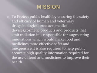  To Protect public health by ensuring the safety
and efficacy of human and veterniary
drugs,biological products,medical
devices,cosmetic products and products that
emit radiation.it is responsible for augmenting
innovations which would make food and
medicines more effective safer and
inexpensive.it is also required to help public
accurate high quality information required for
the use of food and medicines to improve their
health.
 