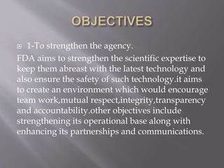  1-To strengthen the agency.
FDA aims to strengthen the scientific expertise to
keep them abreast with the latest technology and
also ensure the safety of such technology.it aims
to create an environment which would encourage
team work,mutual respect,integrity,transparency
and accountability.other objectives include
strengthening its operational base along with
enhancing its partnerships and communications.
 
