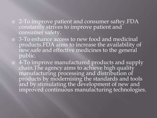  2-To improve patient and consumer saftey.FDA
constantly strives to improve patient and
consumer safety.
 3-To enhance access to new food and medicinal
products.FDA aims to increase the availability of
new,safe and effective medicines to the general
public.
 4-To improve manufactured products and supply
chain.The agency aims to achieve high quality
manufacturing processing and distribution of
products by modernising the standards and tools
and by stimulating the development of new and
improved continuous manufacturing technologies.
 