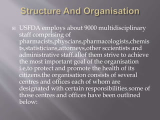  USFDA employs about 9000 multidisciplinary
staff comprising of
pharmacists,physcians,pharmacologists,chemis
ts,statisticians,attorneys,other sccientists and
administrative staff.allof them strive to achieve
the most important goal of the organisation
i.e,to protect and promote the health of its
citizens.the organisation consists of several
centres and offices each of whom are
designated with certain responsibilities.some of
those centres and offices have been outlined
below:
 