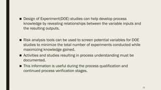 11
■ Design of Experiment(DOE) studies can help develop process
knowledge by revealing relationships between the variable inputs and
the resulting outputs.
■ Risk analysis tools can be used to screen potential variables for DOE
studies to minimize the total number of experiments conducted while
maximizing knowledge gained.
■ Activities and studies resulting in process understanding must be
documented.
■ This information is useful during the process qualification and
continued process verification stages.
 