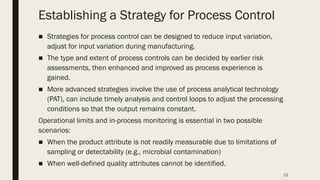 12
Establishing a Strategy for Process Control
■ Strategies for process control can be designed to reduce input variation,
adjust for input variation during manufacturing.
■ The type and extent of process controls can be decided by earlier risk
assessments, then enhanced and improved as process experience is
gained.
■ More advanced strategies involve the use of process analytical technology
(PAT), can include timely analysis and control loops to adjust the processing
conditions so that the output remains constant.
Operational limits and in-process monitoring is essential in two possible
scenarios:
■ When the product attribute is not readily measurable due to limitations of
sampling or detectability (e.g., microbial contamination)
■ When well-defined quality attributes cannot be identified.
 