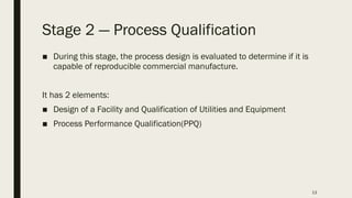 13
Stage 2 ― Process Qualification
■ During this stage, the process design is evaluated to determine if it is
capable of reproducible commercial manufacture.
It has 2 elements:
■ Design of a Facility and Qualification of Utilities and Equipment
■ Process Performance Qualification(PPQ)
 