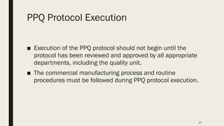17
PPQ Protocol Execution
■ Execution of the PPQ protocol should not begin until the
protocol has been reviewed and approved by all appropriate
departments, including the quality unit.
■ The commercial manufacturing process and routine
procedures must be followed during PPQ protocol execution.
 