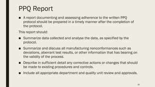 18
PPQ Report
■ A report documenting and assessing adherence to the written PPQ
protocol should be prepared in a timely manner after the completion of
the protocol.
This report should:
■ Summarize data collected and analyse the data, as specified by the
protocol.
■ Summarize and discuss all manufacturing nonconformances such as
deviations, aberrant test results, or other information that has bearing on
the validity of the process.
■ Describe in sufficient detail any corrective actions or changes that should
be made to existing procedures and controls.
■ Include all appropriate department and quality unit review and approvals.
 