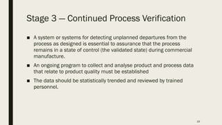 19
Stage 3 ― Continued Process Verification
■ A system or systems for detecting unplanned departures from the
process as designed is essential to assurance that the process
remains in a state of control (the validated state) during commercial
manufacture.
■ An ongoing program to collect and analyse product and process data
that relate to product quality must be established
■ The data should be statistically trended and reviewed by trained
personnel.
 
