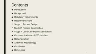 2
Contents
■ Introduction
■ Background
■ Regulatory requirements
■ Recommendations
 Stage 1: Process Design
 Stage 2: Process Qualification
 Stage 3: Continued Process verification
■ Concurrent release of PPQ batches
■ Documentation
■ Analytical Methodology
■ Conclusion
■ References
 