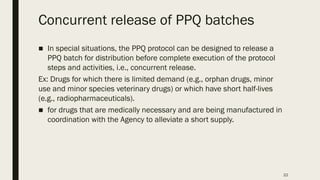 22
Concurrent release of PPQ batches
■ In special situations, the PPQ protocol can be designed to release a
PPQ batch for distribution before complete execution of the protocol
steps and activities, i.e., concurrent release.
Ex: Drugs for which there is limited demand (e.g., orphan drugs, minor
use and minor species veterinary drugs) or which have short half-lives
(e.g., radiopharmaceuticals).
■ for drugs that are medically necessary and are being manufactured in
coordination with the Agency to alleviate a short supply.
 