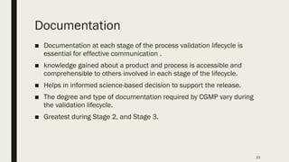 23
Documentation
■ Documentation at each stage of the process validation lifecycle is
essential for effective communication .
■ knowledge gained about a product and process is accessible and
comprehensible to others involved in each stage of the lifecycle.
■ Helps in informed science-based decision to support the release.
■ The degree and type of documentation required by CGMP vary during
the validation lifecycle.
■ Greatest during Stage 2, and Stage 3.
 