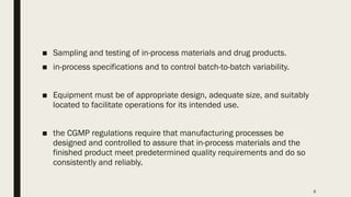6
■ Sampling and testing of in-process materials and drug products.
■ in-process specifications and to control batch-to-batch variability.
■ Equipment must be of appropriate design, adequate size, and suitably
located to facilitate operations for its intended use.
■ the CGMP regulations require that manufacturing processes be
designed and controlled to assure that in-process materials and the
finished product meet predetermined quality requirements and do so
consistently and reliably.
 