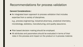 7
Recommendations for process validation
General Considerations :
■ An integrated team approach to process validation that includes
expertise from a variety of disciplines.
e.g., process engineering, industrial pharmacy, analytical chemistry,
microbiology, statistics, manufacturing, and quality assurance.
■ Risk based decision making should be employed.
■ All attributes and parameters should be evaluated in terms of their
roles in the process and impact on the product or in-process material.
 