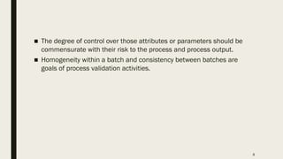 8
■ The degree of control over those attributes or parameters should be
commensurate with their risk to the process and process output.
■ Homogeneity within a batch and consistency between batches are
goals of process validation activities.
 