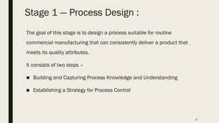 9
Stage 1 ― Process Design :
The goal of this stage is to design a process suitable for routine
commercial manufacturing that can consistently deliver a product that
meets its quality attributes.
It consists of two steps –
■ Building and Capturing Process Knowledge and Understanding
■ Establishing a Strategy for Process Control
 