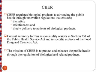 CBER
 CBER regulates biological products to advancing the public
health through innovative regulations that ensures;
the safety
effectiveness and
timely delivery to patients of biological products.
 Current authority for this responsibility resides in Section 351 of
the Public Health Service Act and in specific sections of the Food
Drug and Cosmetic Act.
 The mission of CBER is to protect and enhance the public health
through the regulation of biological and related products.
12
 