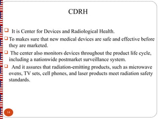  It is Center for Devices and Radiological Health.
To makes sure that new medical devices are safe and effective before
they are marketed.
 The center also monitors devices throughout the product life cycle,
including a nationwide postmarket surveillance system.
 And it assures that radiation-emitting products, such as microwave
ovens, TV sets, cell phones, and laser products meet radiation safety
standards.
CDRH
14
 