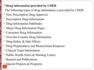  Drug information provided by CDER
The following types of drug information is provided by CDER.
 New Prescription Drug Approval
 Prescription Drug Information
 Drug Information Pathfinder
 Major Drug Information Pages
 Consumer Drug Information
 Over-the-Counter Drug Information
 Drug Safety & Side Effects
 Drug Preparedness and Bioterrorism Response
 Clinical Trials Information
 Public Health Alerts & Warning Letters
 Reports and Publications
 Special Projects & Programs
16
 