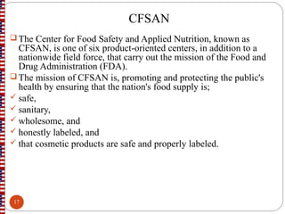 CFSAN
 The Center for Food Safety and Applied Nutrition, known as
CFSAN, is one of six product-oriented centers, in addition to a
nationwide field force, that carry out the mission of the Food and
Drug Administration (FDA).
 The mission of CFSAN is, promoting and protecting the public's
health by ensuring that the nation's food supply is;
 safe,
 sanitary,
 wholesome, and
 honestly labeled, and
 that cosmetic products are safe and properly labeled.
17
 