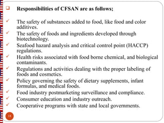  Responsibilities of CFSAN are as follows;
 The safety of substances added to food, like food and color
additives.
 The safety of foods and ingredients developed through
biotechnology.
 Seafood hazard analysis and critical control point (HACCP)
regulations.
 Health risks associated with food borne chemical, and biological
contaminants.
 Regulations and activities dealing with the proper labeling of
foods and cosmetics.
 Policy governing the safety of dietary supplements, infant
formulas, and medical foods.
 Food industry postmarketing surveillance and compliance.
 Consumer education and industry outreach.
 Cooperative programs with state and local governments.
18
 