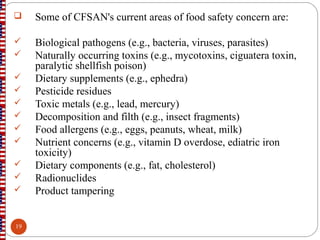  Some of CFSAN's current areas of food safety concern are:
 Biological pathogens (e.g., bacteria, viruses, parasites)
 Naturally occurring toxins (e.g., mycotoxins, ciguatera toxin,
paralytic shellfish poison)
 Dietary supplements (e.g., ephedra)
 Pesticide residues
 Toxic metals (e.g., lead, mercury)
 Decomposition and filth (e.g., insect fragments)
 Food allergens (e.g., eggs, peanuts, wheat, milk)
 Nutrient concerns (e.g., vitamin D overdose, ediatric iron
toxicity)
 Dietary components (e.g., fat, cholesterol)
 Radionuclides
 Product tampering
19
 