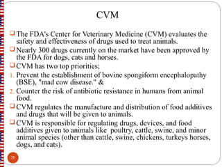 CVM
 The FDA's Center for Veterinary Medicine (CVM) evaluates the
safety and effectiveness of drugs used to treat animals.
 Nearly 300 drugs currently on the market have been approved by
the FDA for dogs, cats and horses.
 CVM has two top priorities;
1. Prevent the establishment of bovine spongiform encephalopathy
(BSE), "mad cow disease." &
2. Counter the risk of antibiotic resistance in humans from animal
food.
 CVM regulates the manufacture and distribution of food additives
and drugs that will be given to animals.
 CVM is responsible for regulating drugs, devices, and food
additives given to animals like poultry, cattle, swine, and minor
animal species (other than cattle, swine, chickens, turkeys horses,
dogs, and cats).
20
 