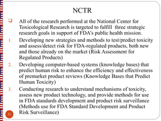 NCTR
 All of the research performed at the National Center for
Toxicological Research is targeted to fulfill three strategic
research goals in support of FDA's public health mission.
1. Developing new strategies and methods to test/predict toxicity
and assess/detect risk for FDA-regulated products, both new
and those already on the market (Risk Assessment for
Regulated Products)
2. Developing computer-based systems (knowledge bases) that
predict human risk to enhance the efficiency and effectiveness
of premarket product reviews (Knowledge Bases that Predict
Human Toxicity)
3. Conducting research to understand mechanisms of toxicity,
assess new product technology, and provide methods for use
in FDA standards development and product risk surveillance
(Methods use for FDA Standard Development and Product
Risk Surveillance)21
 