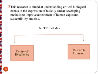 This research is aimed at understanding critical biological
events in the expression of toxicity and at developing
methods to improve assessment of human exposure,
susceptibility and risk.
NCTR Includes
Centre of
Excellence
Research
Division
22
 