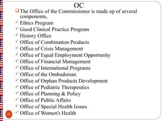 OC
 The Office of the Commissioner is made up of several
components,
 Ethics Program
 Good Clinical Practice Program
 History Office
 Office of Combination Products
 Office of Crisis Management
 Office of Equal Employment Opportunity
 Office of Financial Management
 Office of International Programs
 Office of the Ombudsman
 Office of Orphan Products Development
 Office of Pediatric Therapeutics
 Office of Planning & Policy
 Office of Public Affairs
 Office of Special Health Issues
 Office of Women's Health25
 